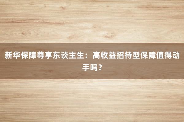 新华保障尊享东谈主生：高收益招待型保障值得动手吗？