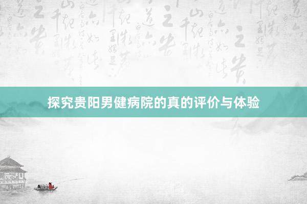 探究贵阳男健病院的真的评价与体验